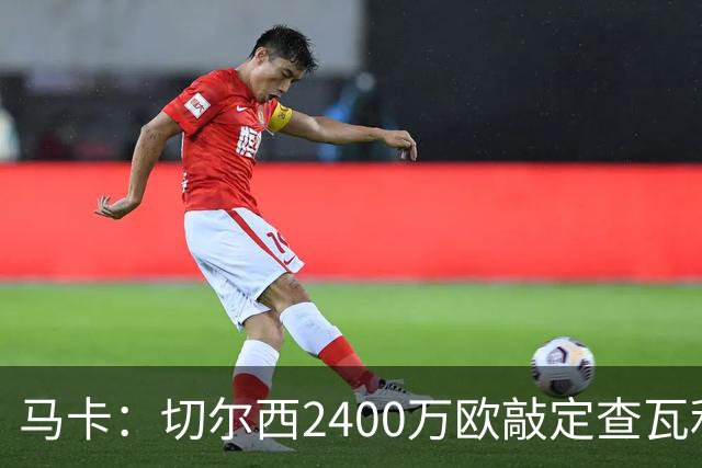 马卡：切尔西2400万欧敲定查瓦利亚交易，球员准备接受体检并签约